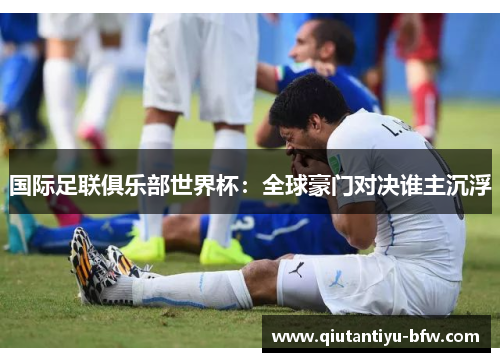 国际足联俱乐部世界杯：全球豪门对决谁主沉浮